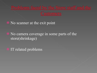 No scanner at the exit point No camera coverage in some parts of the  store(shrinkage) IT related problems 