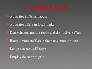 Advertise in News papers Advertise offers in local market Keep change amount ready and don’t give toffees Recruit more staff ,train them and  monitor  them Set up a separate IT team Employ detector at gate 