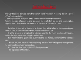 The word retail is derived from the French word ‘retailier’, meaning ‘to cut a piece off’ or ‘to break bulk’. In simple terms, it implies a first –hand transaction with customer. Retail is the sale of goods to end user, not for resale but for use and consumption by purchaser . The retail transaction is at the end of the supply chain. Retailing is the set of business activities that adds value to the products and services sold to consumers for their personal or family use. It is the process of bringing the ultimate user to the main producer, through a series of stages, where retailing is the last one. Its is not limited to quantities, but limited to exacts requirement of the ultimate user. It is an art, and necessitates employing  several tools of logistics management for a complete end user satisfaction. To know the final user on behalf of the producer. It is a process of facilitate. 