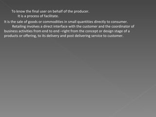 To know the final user on behalf of the producer. It is a process of facilitate. It is the sale of goods or commodities in small quantities directly to consumer. Retailing involves a direct interface with the customer and the coordinator of business activities from end to end –right from the concept or design stage of a products or offering, to its delivery and post delivering service to customer.  
