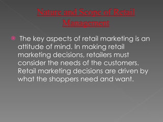 The key aspects of retail marketing is an attitude of mind. In making retail marketing decisions, retailers must consider the needs of the customers. Retail marketing decisions are driven by what the shoppers need and want.  