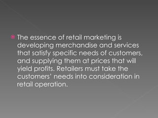 The essence of retail marketing is developing merchandise and services that satisfy specific needs of customers, and supplying them at prices that will yield profits. Retailers must take the customers’ needs into consideration in retail operation.  