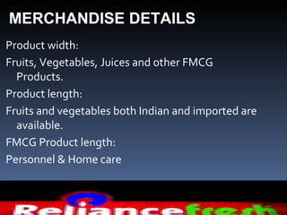 MERCHANDISE DETAILS
Product width:
Fruits, Vegetables, Juices and other FMCG
  Products.
Product length:
Fruits and vegetables both Indian and imported are
  available.
FMCG Product length:
Personnel & Home care
 