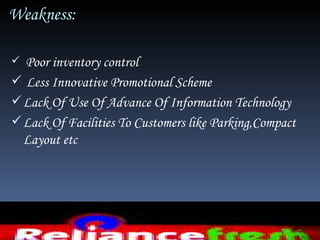 Weakness:

 Poor inventory control
 Less Innovative Promotional Scheme
 Lack Of Use Of Advance Of Information Technology
 Lack Of Facilities To Customers like Parking,Compact
  Layout etc
 