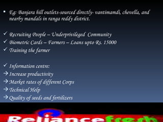  Eg: Banjara hill outlets-sourced directly- vantimamdi, chevella, and
  nearby mandals in ranga reddy district.

 Recruiting People – Underprivileged Community
 Biometric Cards – Farmers – Loans upto Rs. 15000
 Training the farmer

 Information centre:
 Increase productivity
 Market rates of different Corps
 Technical Help
 Quality of seeds and fertilizers
 