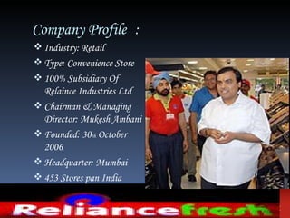 Company Profile :
 Industry: Retail
 Type: Convenience Store
 100% Subsidiary Of
  Relaince Industries Ltd
 Chairman & Managing
  Director: Mukesh Ambani
 Founded: 30th October
  2006
 Headquarter: Mumbai
 453 Stores pan India
 Average Area: 1100-7500
  sqft
 