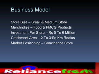 Business Model

Store Size – Small & Medium Store
Merchndise – Food & FMCG Products
Investment Per Store – Rs 5 To 6 Million
Catchment Area – 2 To 3 Sq Km Radius
Market Positioning – Convinence Store
 