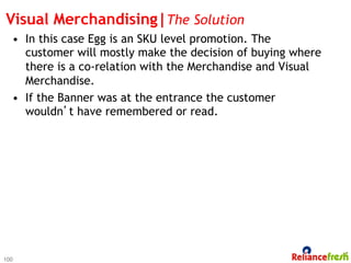 Visual Merchandising|The Solution
  •  In this case Egg is an SKU level promotion. The
     customer will mostly make the decision of buying where
     there is a co-relation with the Merchandise and Visual
     Merchandise.
  •  If the Banner was at the entrance the customer
     wouldn’t have remembered or read.




100
 