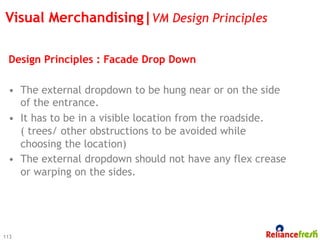 Visual Merchandising|VM Design Principles

 Design Principles : Facade Drop Down

 •  The external dropdown to be hung near or on the side
    of the entrance.
 •  It has to be in a visible location from the roadside.
    ( trees/ other obstructions to be avoided while
    choosing the location)
 •  The external dropdown should not have any flex crease
    or warping on the sides.




113
 