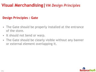 Visual Merchandising|VM Design Principles

 Design Principles : Gate

 •  The Gate should be properly installed at the entrance
    of the store.
 •  It should not bend or warp.
 •  The Gate should be clearly visible without any banner
    or external element overlapping it.




115
 