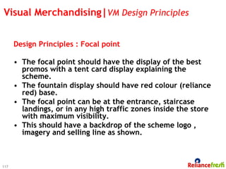 Visual Merchandising|VM Design Principles


      Design Principles : Focal point

      •  The focal point should have the display of the best
         promos with a tent card display explaining the
         scheme.
      •  The fountain display should have red colour (reliance
         red) base.
      •  The focal point can be at the entrance, staircase
         landings, or in any high traffic zones inside the store
         with maximum visibility.
      •  This should have a backdrop of the scheme logo ,
         imagery and selling line as shown.



117
 