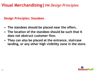 Visual Merchandising|VM Design Principles


      Design Principles: Standees

      •  The standees should be placed near the offers.
      •  The location of the standees should be such that it
         does not obstruct customer flow.
      •  They can also be placed at the entrance, staircase
         landing, or any other high visibility zone in the store.




119
 