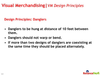 Visual Merchandising|VM Design Principles


      Design Principles: Danglers

      •  Danglers to be hung at distance of 10 feet between
         them.
      •  Danglers should not warp or bend.
      •  If more than two designs of danglers are coexisting at
         the same time they should be placed alternately.




121
 