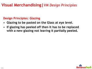 Visual Merchandising|VM Design Principles


  Design Principles: Glazing
  •  Glazing to be pasted on the Glass at eye level.
  •  If glazing has peeled off then it has to be replaced
     with a new glazing not leaving it partially peeled.




123
 