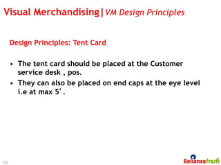 Visual Merchandising|VM Design Principles


      Design Principles: Tent Card

      •  The tent card should be placed at the Customer
         service desk , pos.
      •  They can also be placed on end caps at the eye level
         i.e at max 5’.




127
 