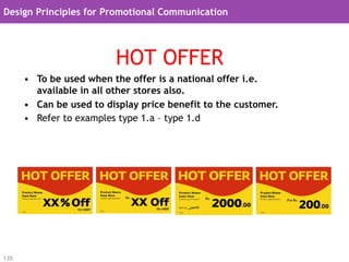Design Principles for Promotional Communication




                          HOT OFFER
      •  To be used when the offer is a national offer i.e.
         available in all other stores also.
      •  Can be used to display price benefit to the customer.
      •  Refer to examples type 1.a – type 1.d




135
 