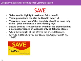 Design Principles for Promotional Communication


                                SAVE
      •  To be used to highlight maximum Price benefit
      •  These promotions can also be fixed in type 1.d.
      •  Therefore, selection of this template should be done only
         if the price difference is considerably high.
      •  Should be used irrespective of whether the promotion has
         a national presence or available only at Reliance stores.
      •  When the highlight of the offer is the price difference.
      •  Save Rs. 5,000 when you buy LG air conditioner worth Rs.
         15,000.




136
 