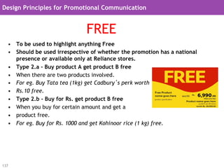 Design Principles for Promotional Communication


                               FREE
  •  To be used to highlight anything Free
  •  Should be used irrespective of whether the promotion has a national
     presence or available only at Reliance stores.
  •  Type 2.a - Buy product A get product B free
  •  When there are two products involved.
  •  For eg. Buy Tata tea (1kg) get Cadbury’s perk worth
  •  Rs.10 free.
  •  Type 2.b - Buy for Rs. get product B free
  •  When you buy for certain amount and get a
  •  product free.
  •  For eg. Buy for Rs. 1000 and get Kohinoor rice (1 kg) free.




137
 