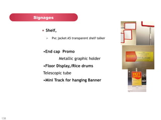 Signages


         "   Shelf,
           Ø  Pvc jacket A5 transparent shelf talker



         • End cap Promo
                      Metallic graphic holder
         • Floor Display,/Rice drums
         Telescopic tube
         • Mini Track for hanging Banner




138
 