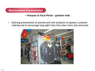 Merchandise Presentation

                     "   Hotspots & Focal Points – gondola ends


      Ø  Enticing presentation of promos and new products to sponsor customer
          walking and to encourage long sight lines that show store size and scale




146
 