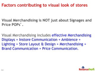 Factors contributing to visual look of stores


Visual Merchandising is NOT just about Signages and
Price POPs’.

Visual Merchandising includes effective Merchandising
Displays + Instore Communication + Ambience +
Lighting + Store Layout & Design + Merchandising +
Brand Communication + Price Communication.




163
 