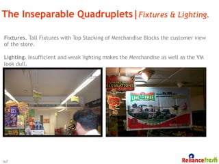 The Inseparable Quadruplets|Fixtures & Lighting.

Fixtures. Tall Fixtures with Top Stacking of Merchandise Blocks the customer view
of the store.

Lighting. Insufficient and weak lighting makes the Merchandise as well as the VM
look dull.




167
 