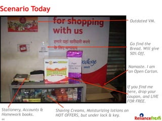 Scenario Today
                                                                   Outdated VM.




                                                                   Go find the
                                                                   Bread. Will give
                                                                   50% Off.


                                                                   Namaste. I am
                                                                   an Open Carton.


                                                               If you find me
                                                               here, drop your
                                                               coupon, and LIVE
                                                               FOR FREE.

Stationery, Accounts &   Shaving Creams, Moisturizing lotions on
Homework books.          HOT OFFERS, but under lock & key.
44
 