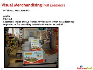 Visual Merchandising|VM Elements
     INTERNAL VM ELEMENTS

     poster
     Size: A3
     Location : inside the A3 frame/ Any location which has adjacency
     to promo or for providing promo information at cash till.




73
 