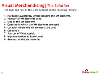 Visual Merchandising|The Solution
     The Look and Feel of the store depends on the following Factors:

     1.    Hardware availability which contains the VM elements.
     2.    Number of VM elements used
     3.    Size of the VM elements
     4.    Quantity in which the VM elements are used
     5.    Location where the VM elements are used
     6.    Creative's
     7.    Sources of VM material.
     8.    Implementation at Store Level
     9.    Removal of Old VM material




95
 