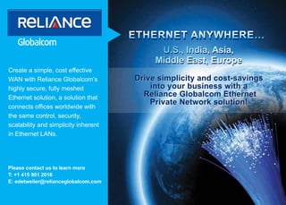 ETHERNET ANYWHERE…
                                            U.S., India, Asia,
                                           Middle East, Europe
Create a simple, cost effective
WAN with Reliance Globalcom’s         Drive simplicity and cost-savings
highly secure, fully meshed               into your business with a
Ethernet solution, a solution that      Reliance Globalcom Ethernet
                                          Private Network solution!
connects offices worldwide with
the same control, security,
scalability and simplicity inherent
in Ethernet LANs.




Please contact us to learn more
T: +1 415 901 2016
E: edetweiler@relianceglobalcom.com
 
