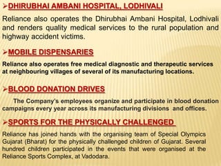 DHIRUBHAI AMBANI HOSPITAL, LODHIVALI
Reliance also operates the Dhirubhai Ambani Hospital, Lodhivali
and renders quality medical services to the rural population and
highway accident victims.

MOBILE DISPENSARIES
Reliance also operates free medical diagnostic and therapeutic services
at neighbouring villages of several of its manufacturing locations.

BLOOD DONATION DRIVES
   The Company’s employees organize and participate in blood donation
campaigns every year across its manufacturing divisions and offices.

SPORTS FOR THE PHYSICALLY CHALLENGED
Reliance has joined hands with the organising team of Special Olympics
Gujarat (Bharat) for the physically challenged children of Gujarat. Several
hundred children participated in the events that were organised at the
Reliance Sports Complex, at Vadodara.
 