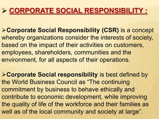  CORPORATE SOCIAL RESPONSIBILITY :

Corporate Social Responsibility (CSR) is a concept
whereby organizations consider the interests of society,
based on the impact of their activities on customers,
employees, shareholders, communities and the
environment, for all aspects of their operations.

Corporate Social responsibility is best defined by
the World Business Council as “The continuing
commitment by business to behave ethically and
contribute to economic development, while improving
the quality of life of the workforce and their families as
well as of the local community and society at large”.
 