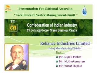 RIL-DMD     Presentation For National Award in

          “Excellence in Water Management-2008 ’’

      TO




                          Reliance Industries Limited
                               Dahej Manufacturing Division
                                     Team:
                                        Mr. Dipak Mehta
                                        Mr. Muthukumaran
                                        Mr. Yusuf Husain      1
 