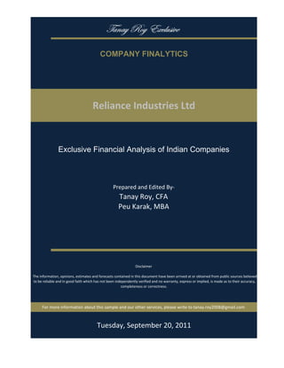 gtÇtç eÉç XåvÄâá|äx

                                           COMPANY FINALYTICS




                                      Reliance Industries Ltd


                Exclusive Financial Analysis of Indian Companies



                                                   Prepared and Edited By‐
                                                      Tanay Roy, CFA
                                                      Peu Karak, MBA




                                                                 Disclaimer

 The information, opinions, estimates and forecasts contained in this document have been arrived at or obtained from public sources believed 
 to be reliable and in good faith which has not been independently verified and no warranty, express or implied, is made as to their accuracy, 
                                                        completeness or correctness. 




      For more information about this sample and our other services, please write to tanay.roy2008@gmail.com



                                         Tuesday, September 20, 2011
 