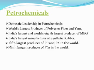 Petrochemicals 
Domestic Leadership in Petrochemicals. 
World's Largest Producer of Polyester Fiber and Yarn. 
India's largest and world's eighth largest producer of MEG 
India's largest manufacturer of Synthetic Rubber. 
 fifth largest producer of PP and PX in the world. 
Ninth largest producer of PTA in the world. 
 