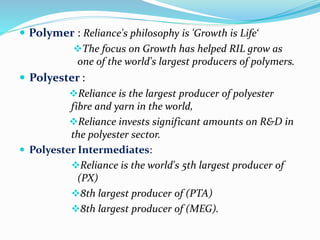  Polymer : Reliance's philosophy is 'Growth is Life‘ 
The focus on Growth has helped RIL grow as 
one of the world's largest producers of polymers. 
 Polyester : 
Reliance is the largest producer of polyester 
fibre and yarn in the world, 
Reliance invests significant amounts on R&D in 
the polyester sector. 
 Polyester Intermediates: 
Reliance is the world's 5th largest producer of 
(PX) 
8th largest producer of (PTA) 
8th largest producer of (MEG). 
 