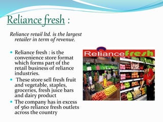 Reliance fresh : 
Reliance retail ltd. is the largest 
retailer in term of revenue. 
 Reliance fresh : is the 
convenience store format 
which forms part of the 
retail business of reliance 
industries. 
 These store sell fresh fruit 
and vegetable, staples, 
groceries, fresh juice bars 
and dairy product 
 The company has in excess 
of 560 reliance fresh outlets 
across the country 
 