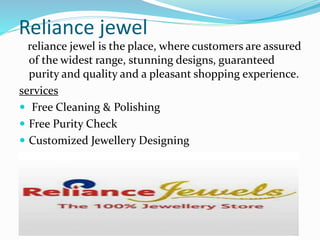 Reliance jewel 
reliance jewel is the place, where customers are assured 
of the widest range, stunning designs, guaranteed 
purity and quality and a pleasant shopping experience. 
services 
 Free Cleaning & Polishing 
 Free Purity Check 
 Customized Jewellery Designing 
 