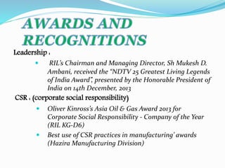 Leadership : 
 RIL’s Chairman and Managing Director, Sh Mukesh D. 
Ambani, received the “NDTV 25 Greatest Living Legends 
of India Award”, presented by the Honorable President of 
India on 14th December, 2013 
CSR : (corporate social responsibility) 
 Oliver Kinross’s Asia Oil & Gas Award 2013 for 
Corporate Social Responsibility - Company of the Year 
(RIL KG-D6) 
 Best use of CSR practices in manufacturing’ awards 
(Hazira Manufacturing Division) 
 