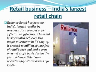 Retail business – India’s largest 
retail chain 
Reliance Retail has become 
India’s largest retailer by 
revenues. Its revenues grew 
34% to ` 14,496 crore. The retail 
business also achieved two 
major milestones in FY 2013-14. 
It crossed 10 million square feet 
of retail space and broke even 
on a net profit basis during the 
year .Reliance Retail now 
operates 1,691 stores across 146 
cities. 
 
