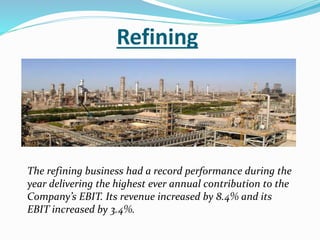 Refining 
The refining business had a record performance during the 
year delivering the highest ever annual contribution to the 
Company’s EBIT. Its revenue increased by 8.4% and its 
EBIT increased by 3.4%. 
 