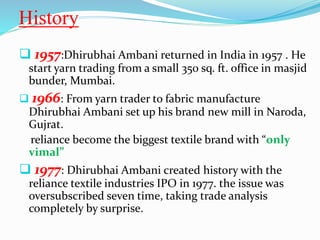History 
 1957:Dhirubhai Ambani returned in India in 1957 . He 
start yarn trading from a small 350 sq. ft. office in masjid 
bunder, Mumbai. 
 1966: From yarn trader to fabric manufacture 
Dhirubhai Ambani set up his brand new mill in Naroda, 
Gujrat. 
reliance become the biggest textile brand with “only 
vimal” 
 1977: Dhirubhai Ambani created history with the 
reliance textile industries IPO in 1977. the issue was 
oversubscribed seven time, taking trade analysis 
completely by surprise. 
 