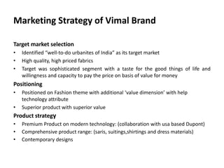 Marketing Strategy of Vimal Brand
Target market selection
• Identified “well-to-do urbanites of India” as its target market
• High quality, high priced fabrics
• Target was sophisticated segment with a taste for the good things of life and
willingness and capacity to pay the price on basis of value for money
Positioning
• Positioned on Fashion theme with additional ‘value dimension’ with help
technology attribute
• Superior product with superior value
Product strategy
• Premium Product on modern technology: (collaboration with usa based Dupont)
• Comprehensive product range: (saris, suitings,shirtings and dress materials)
• Contemporary designs
 