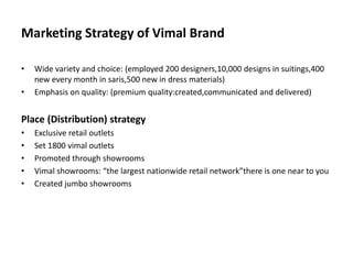 Marketing Strategy of Vimal Brand
• Wide variety and choice: (employed 200 designers,10,000 designs in suitings,400
new every month in saris,500 new in dress materials)
• Emphasis on quality: (premium quality:created,communicated and delivered)
Place (Distribution) strategy
• Exclusive retail outlets
• Set 1800 vimal outlets
• Promoted through showrooms
• Vimal showrooms: “the largest nationwide retail network”there is one near to you
• Created jumbo showrooms
 