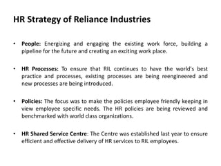 HR Strategy of Reliance Industries
• People: Energizing and engaging the existing work force, building a
pipeline for the future and creating an exciting work place.
• HR Processes: To ensure that RIL continues to have the world's best
practice and processes, existing processes are being reengineered and
new processes are being introduced.
• Policies: The focus was to make the policies employee friendly keeping in
view employee specific needs. The HR policies are being reviewed and
benchmarked with world class organizations.
• HR Shared Service Centre: The Centre was established last year to ensure
efficient and effective delivery of HR services to RIL employees.
 