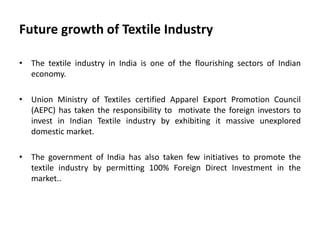 Future growth of Textile Industry
• The textile industry in India is one of the flourishing sectors of Indian
economy.
• Union Ministry of Textiles certified Apparel Export Promotion Council
(AEPC) has taken the responsibility to motivate the foreign investors to
invest in Indian Textile industry by exhibiting it massive unexplored
domestic market.
• The government of India has also taken few initiatives to promote the
textile industry by permitting 100% Foreign Direct Investment in the
market..
 