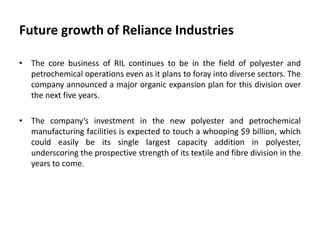 Future growth of Reliance Industries
• The core business of RIL continues to be in the field of polyester and
petrochemical operations even as it plans to foray into diverse sectors. The
company announced a major organic expansion plan for this division over
the next five years.
• The company’s investment in the new polyester and petrochemical
manufacturing facilities is expected to touch a whooping $9 billion, which
could easily be its single largest capacity addition in polyester,
underscoring the prospective strength of its textile and fibre division in the
years to come.
 