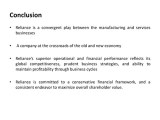Conclusion
• Reliance is a convergent play between the manufacturing and services
businesses
• A company at the crossroads of the old and new economy
• Reliance’s superior operational and financial performance reflects its
global competitiveness, prudent business strategies, and ability to
maintain profitability through business cycles
• Reliance is committed to a conservative financial framework, and a
consistent endeavor to maximize overall shareholder value.
 