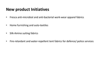 New product Initiatives
• Fresca anti-microbial and anti-bacterial work-wear apparel fabrics
• Home furnishing and auto-textiles
• Silk-Amino suiting fabrics
• Fire-retardant and water-repellent tent fabrics for defence/ police services
 