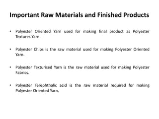 Important Raw Materials and Finished Products
• Polyester Oriented Yarn used for making final product as Polyester
Textures Yarn.
• Polyester Chips is the raw material used for making Polyester Oriented
Yarn.
• Polyester Texturised Yarn is the raw material used for making Polyester
Fabrics.
• Polyester Terephthalic acid is the raw material required for making
Polyester Oriented Yarn.
 